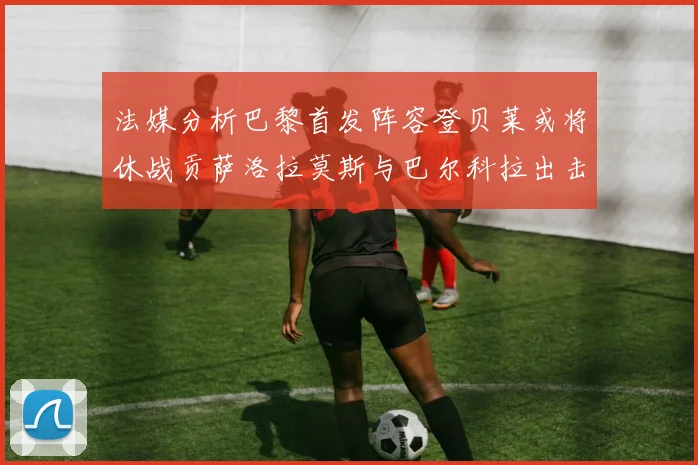 法媒分析巴黎首发阵容登贝莱或将休战贡萨洛拉莫斯与巴尔科拉出击