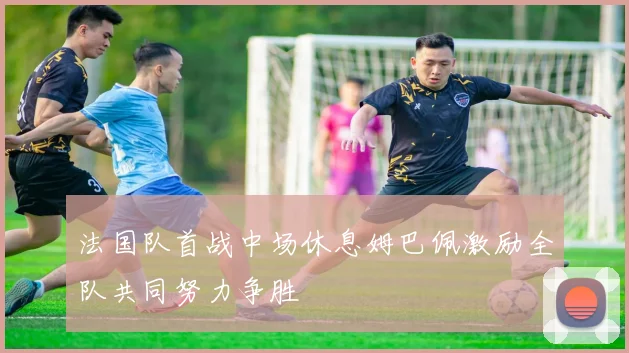 法国队首战中场休息姆巴佩激励全队共同努力争胜