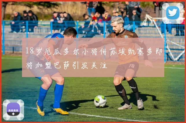 18岁厄瓜多尔小将何苏埃凯塞多即将加盟巴萨引发关注