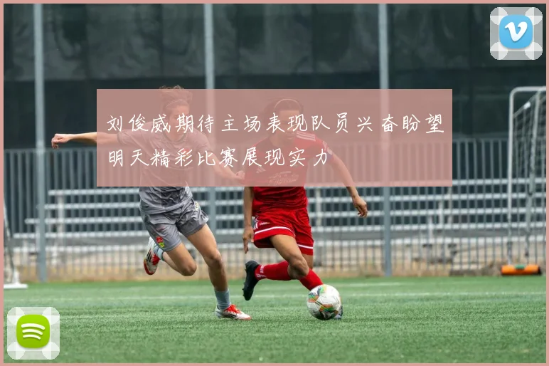刘俊威期待主场表现队员兴奋盼望明天精彩比赛展现实力
