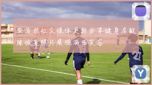 亚马尔社交媒体更新分享健身房锻炼恢复照片展现满面笑容