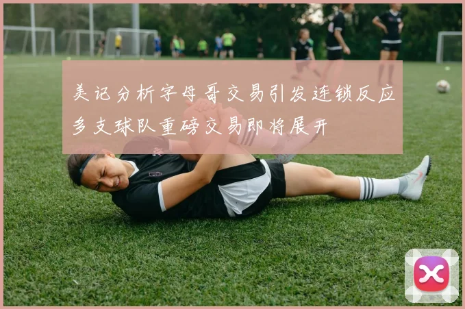 美记分析字母哥交易引发连锁反应多支球队重磅交易即将展开