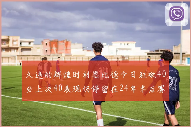 久违的辉煌时刻恩比德今日狂砍40分上次40表现仍停留在24年季后赛