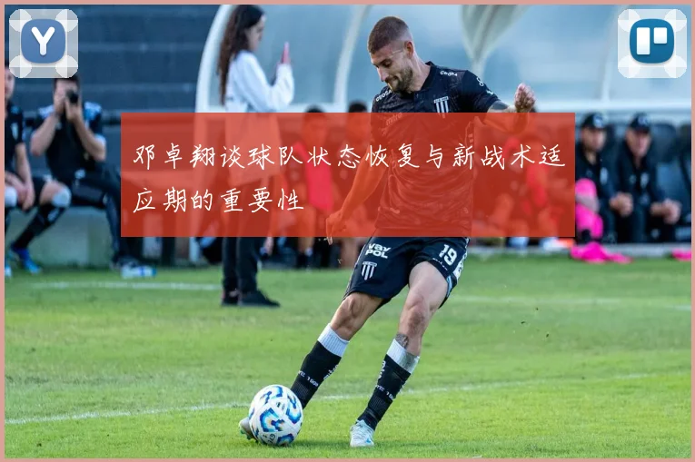 邓卓翔谈球队状态恢复与新战术适应期的重要性