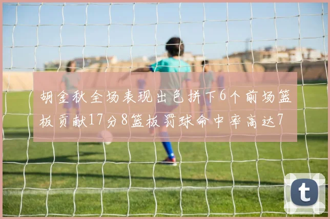 胡金秋全场表现出色拼下6个前场篮板贡献17分8篮板罚球命中率高达75