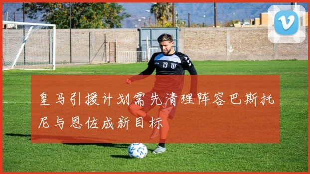 皇马引援计划需先清理阵容巴斯托尼与恩佐成新目标