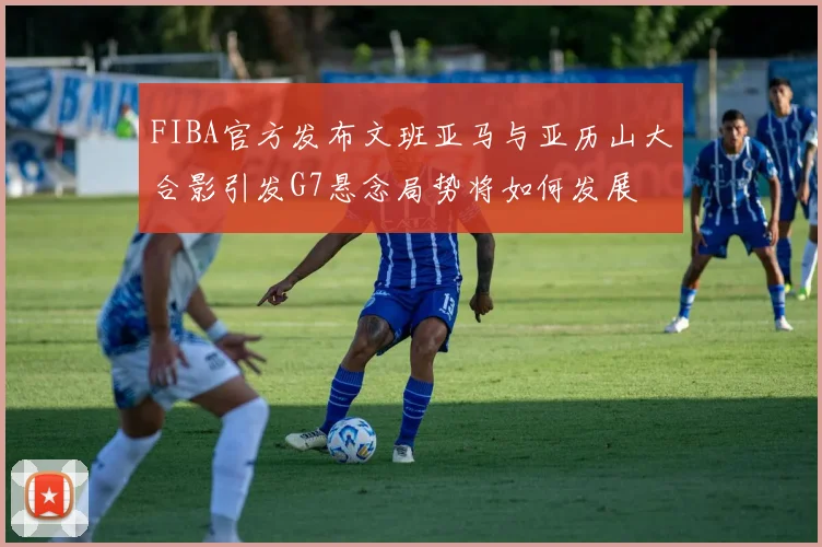 FIBA官方发布文班亚马与亚历山大合影引发G7悬念局势将如何发展