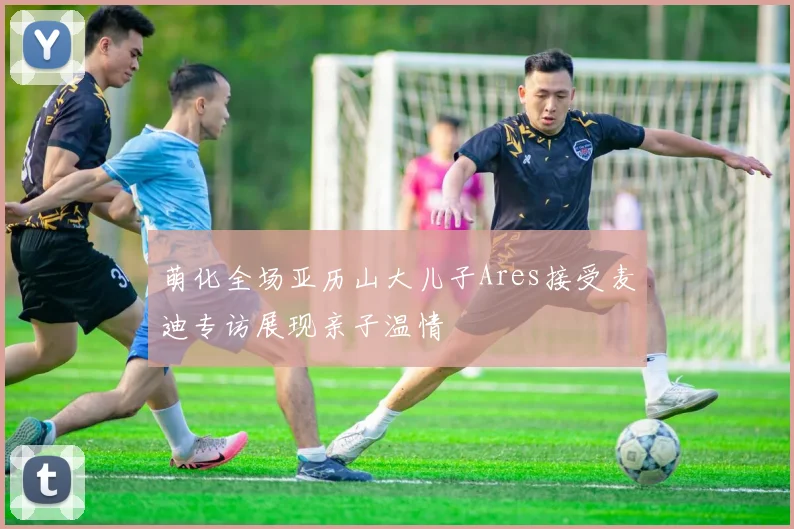 萌化全场亚历山大儿子Ares接受麦迪专访展现亲子温情