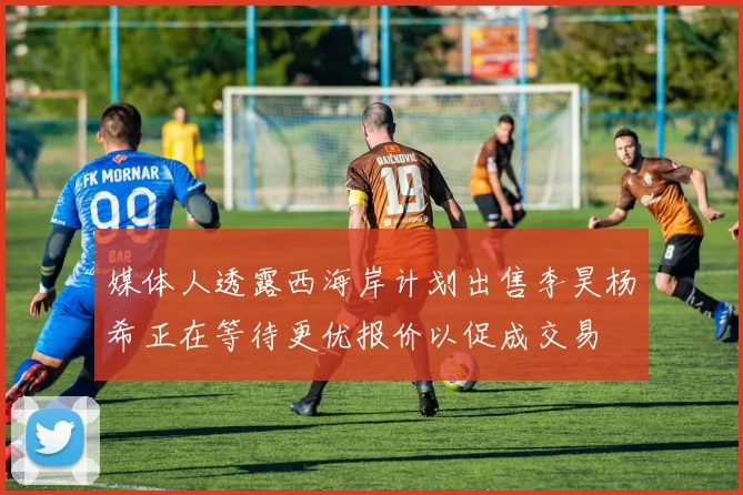 媒体人透露西海岸计划出售李昊杨希正在等待更优报价以促成交易
