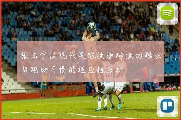 张玉宁谈现代足球快速转换的踢法与跑动习惯的适应性分析