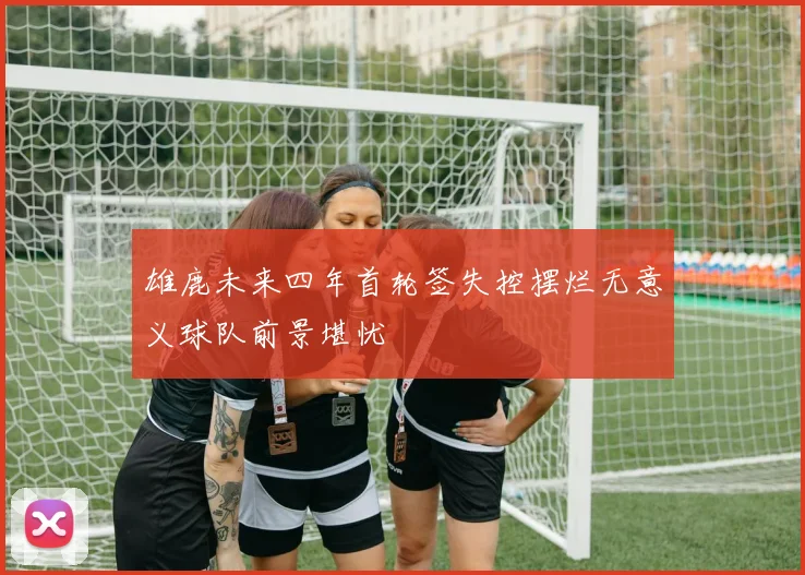 雄鹿未来四年首轮签失控摆烂无意义球队前景堪忧