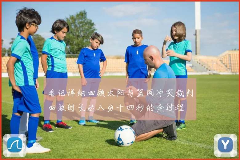 名记详细回顾太阳与篮网冲突裁判回放时长达八分十四秒的全过程